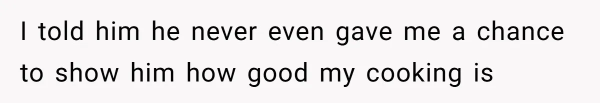 I told him he never even gave me a chance to show him how good my cooking is