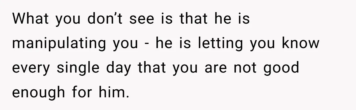 What you don’t see is that he is manipulating you - he is letting you know every single day that you are not good enough for him.