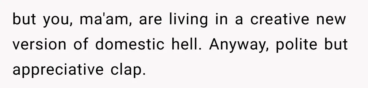 but you, ma'am, are living in a creative new version of domestic hell. Anyway, polite but appreciative clap.