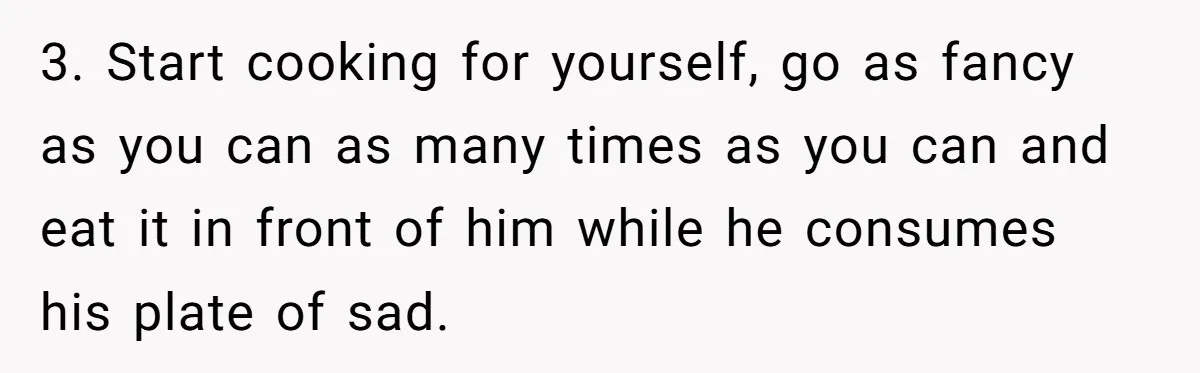 3. Start cooking for yourself, go as fancy as you can as many times as you can and eat it in front of him while he consumes his plate of...