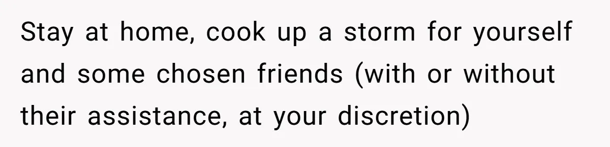 Stay at home, cook up a storm for yourself and some chosen friends (with or without their assistance, at your discretion)