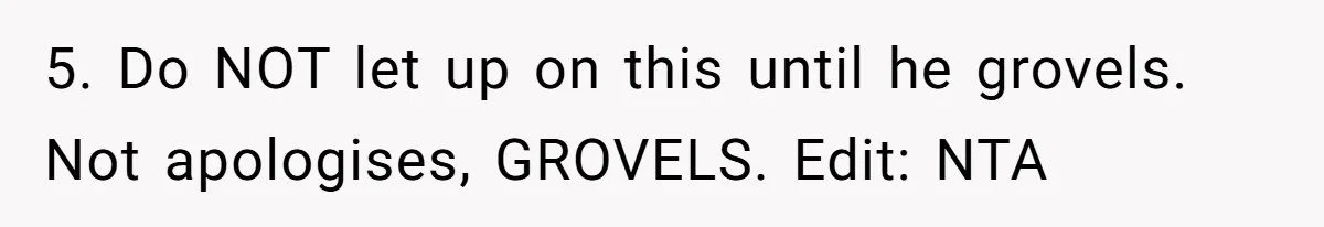5. Do NOT let up on this until he grovels. Not apologises, GROVELS. Edit: NTA