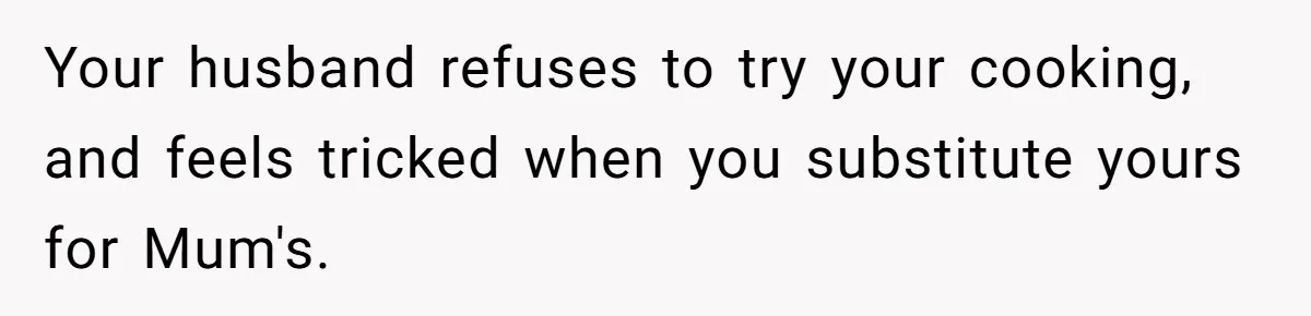 Your husband refuses to try your cooking, and feels tricked when you substitute yours for Mum's.