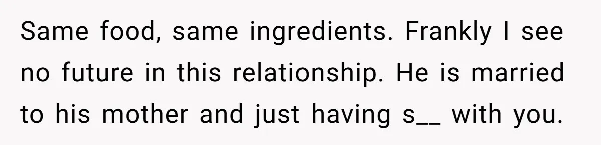 Same food, same ingredients. Frankly I see no future in this relationship. He is married to his mother and just having s__ with you.