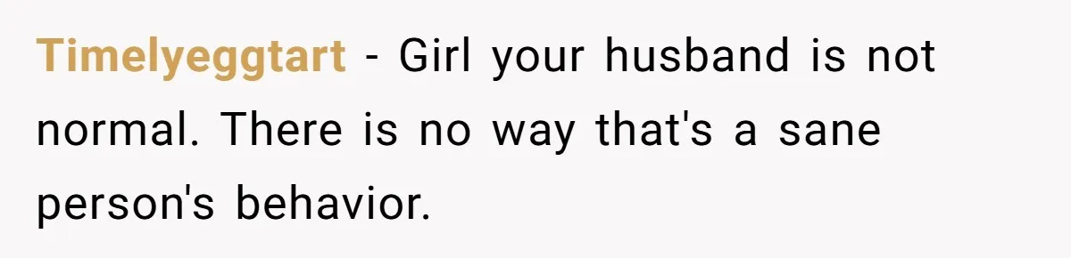 Timelyeggtart − Girl your husband is not normal. There is no way that's a sane person's behavior.