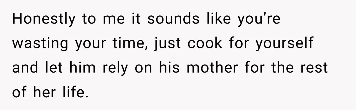 Honestly to me it sounds like you’re wasting your time, just cook for yourself and let him rely on his mother for the rest of her life.