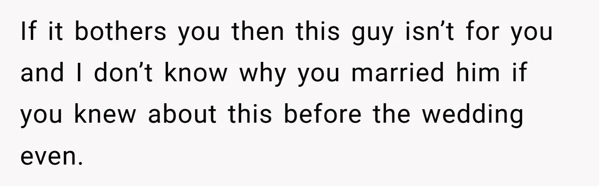 If it bothers you then this guy isn’t for you and I don’t know why you married him if you knew about this before the wedding even.