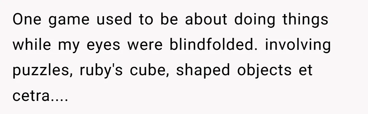 One game used to be about doing things while my eyes were blindfolded. involving puzzles, ruby's cube, shaped objects et cetra....