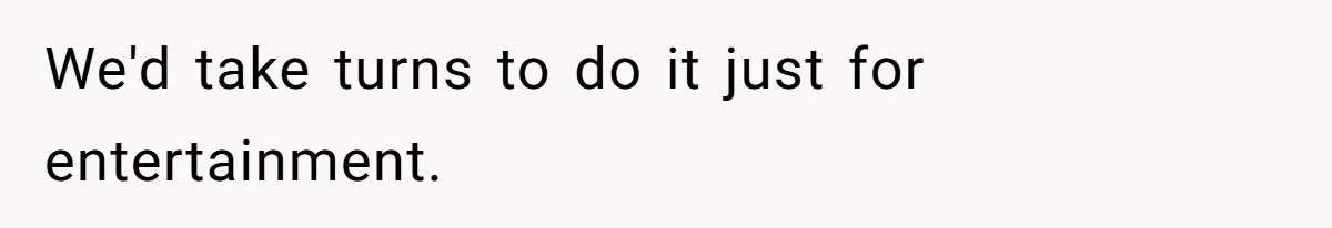 We'd take turns to do it just for entertainment.
