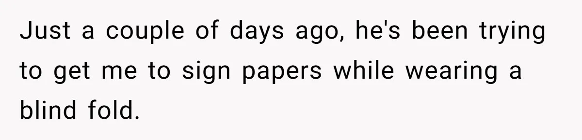 Just a couple of days ago, he's been trying to get me to sign papers while wearing a blind fold.
