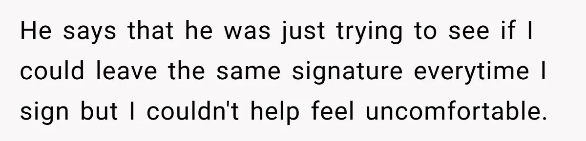 He says that he was just trying to see if I could leave the same signature everytime I sign but I couldn't help feel uncomfortable.