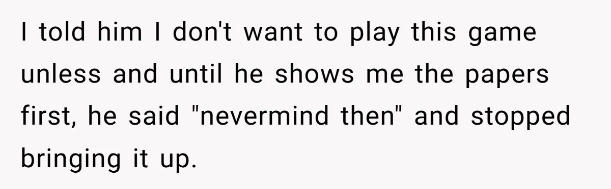 I told him I don't want to play this game unless and until he shows me the papers first, he said "nevermind then" and stopped bringing it up.