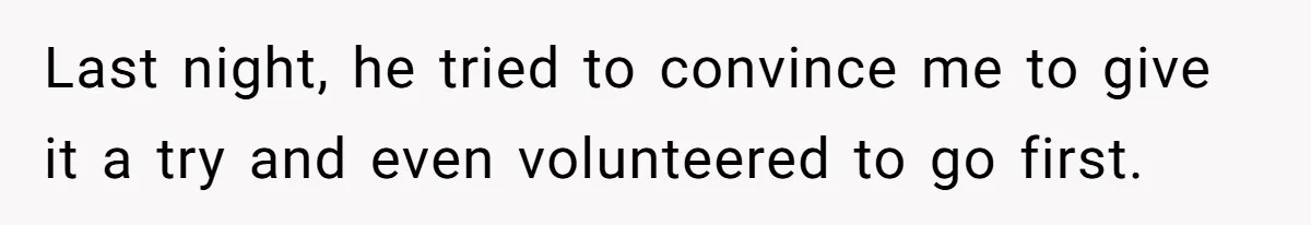 Last night, he tried to convince me to give it a try and even volunteered to go first.