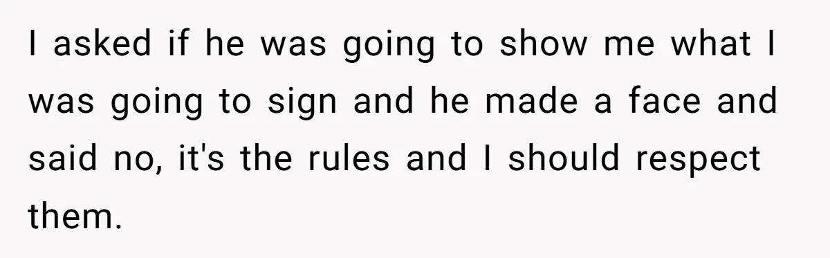 I asked if he was going to show me what I was going to sign and he made a face and said no, it's the rules and I should respect...