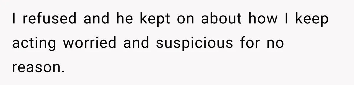 I refused and he kept on about how I keep acting worried and suspicious for no reason.