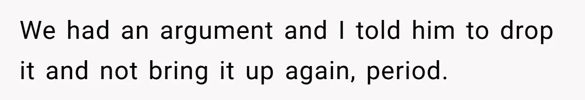 We had an argument and I told him to drop it and not bring it up again, period.