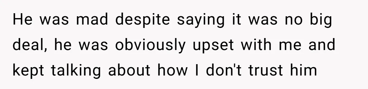 He was mad despite saying it was no big deal, he was obviously upset with me and kept talking about how I don't trust him