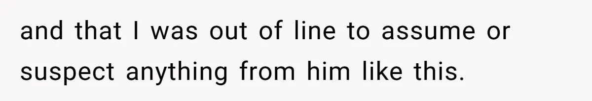 and that I was out of line to assume or suspect anything from him like this.