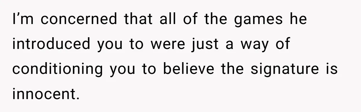 I’m concerned that all of the games he introduced you to were just a way of conditioning you to believe the signature is innocent.