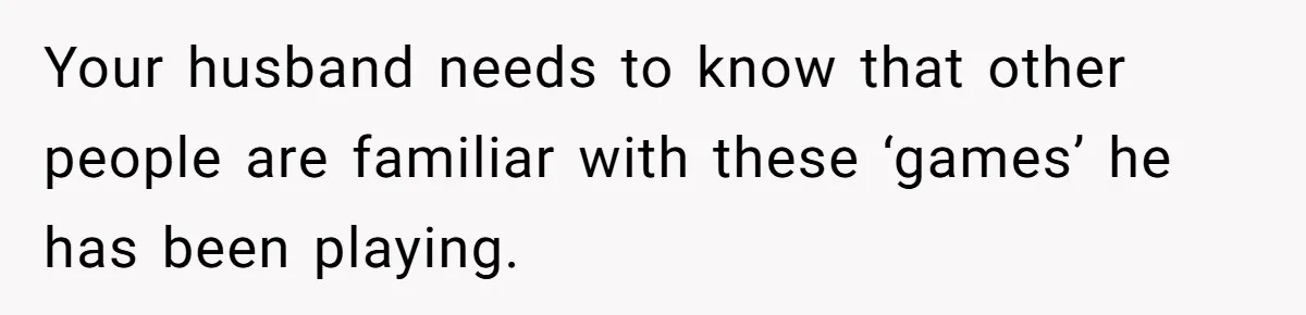 Your husband needs to know that other people are familiar with these ‘games’ he has been playing.
