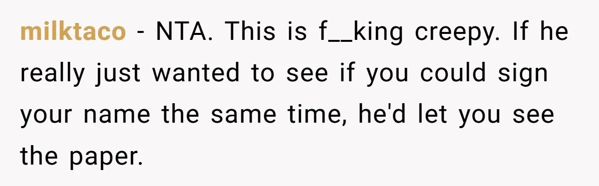milktaco − NTA. This is f__king creepy. If he really just wanted to see if you could sign your name the same time, he'd let you see the paper.