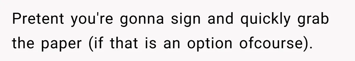 Pretent you're gonna sign and quickly grab the paper (if that is an option ofcourse).