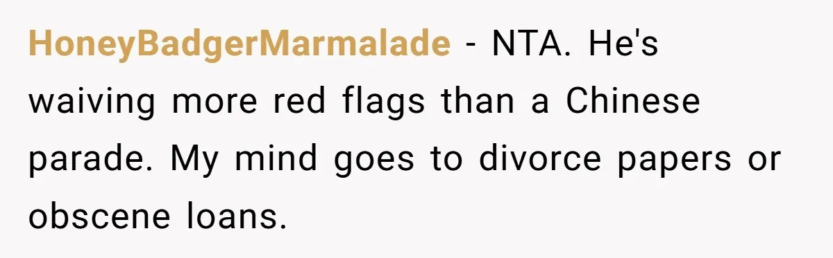 HoneyBadgerMarmalade − NTA. He's waiving more red flags than a Chinese parade. My mind goes to divorce papers or obscene loans.