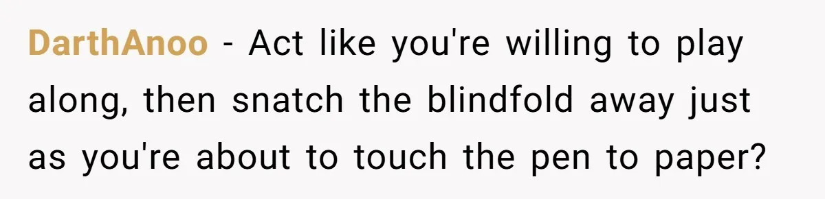 DarthAnoo − Act like you're willing to play along, then snatch the blindfold away just as you're about to touch the pen to paper?