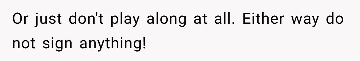 Or just don't play along at all. Either way do not sign anything!