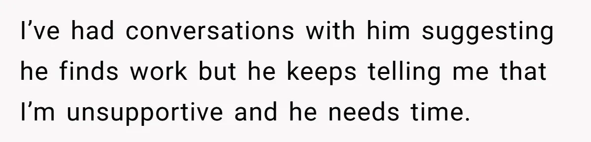 I’ve had conversations with him suggesting he finds work but he keeps telling me that I’m unsupportive and he needs time.