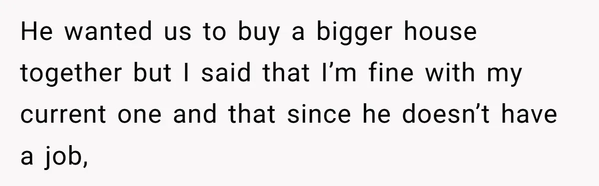 He wanted us to buy a bigger house together but I said that I’m fine with my current one and that since he doesn’t have a job,