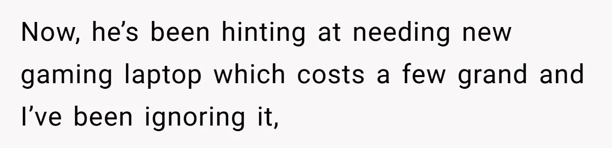 Now, he’s been hinting at needing new gaming laptop which costs a few grand and I’ve been ignoring it,