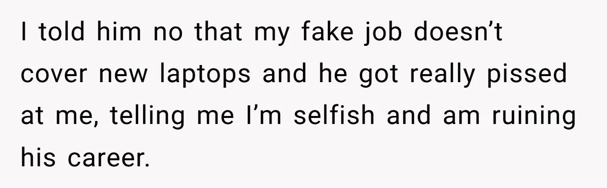 I told him no that my fake job doesn’t cover new laptops and he got really pissed at me, telling me I’m selfish and am ruining his career.