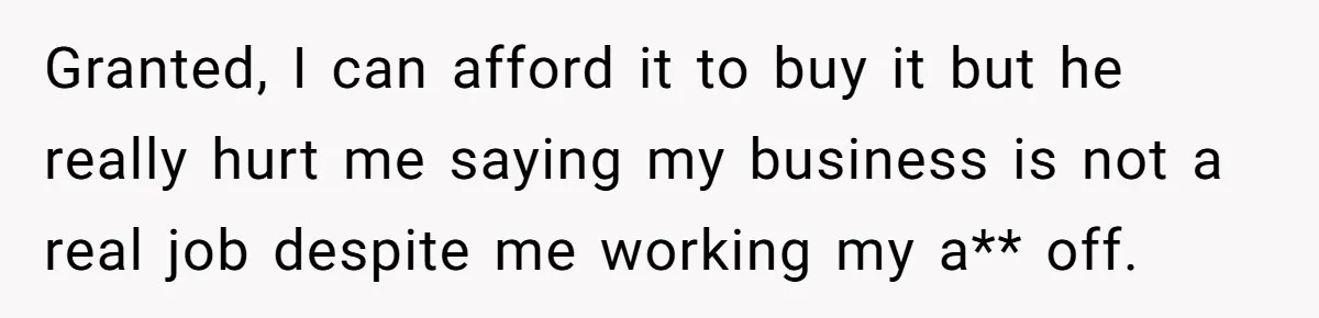 Granted, I can afford it to buy it but he really hurt me saying my business is not a real job despite me working my a** off.