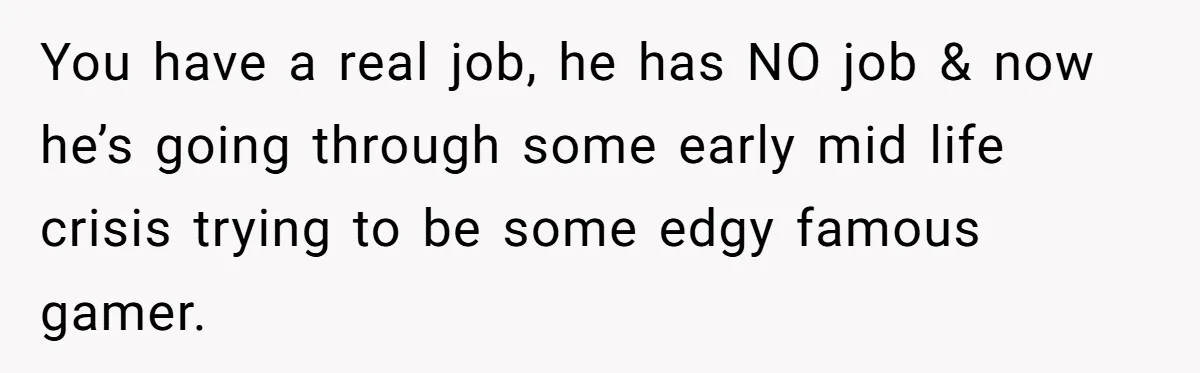 You have a real job, he has NO job & now he’s going through some early mid life crisis trying to be some edgy famous gamer.