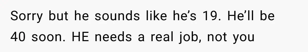 Sorry but he sounds like he’s 19. He’ll be 40 soon. HE needs a real job, not you