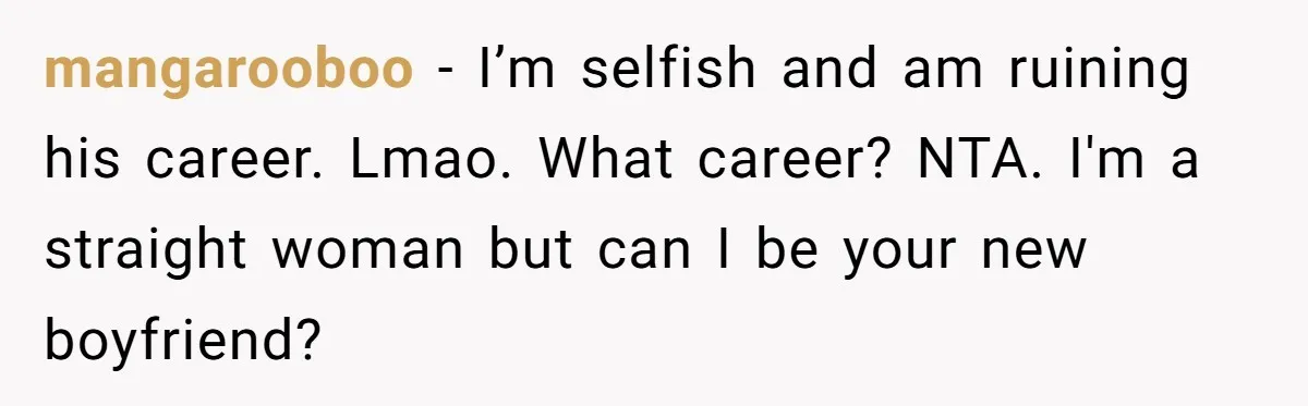mangarooboo − I’m selfish and am ruining his career. Lmao. What career? NTA. I'm a straight woman but can I be your new boyfriend?