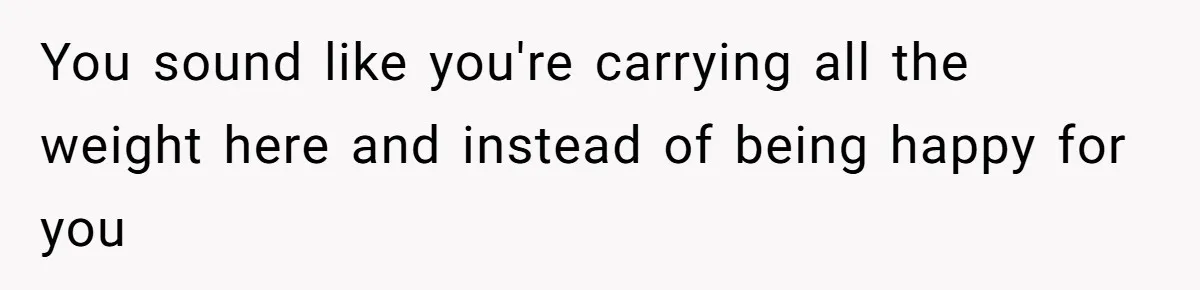 You sound like you're carrying all the weight here and instead of being happy for you