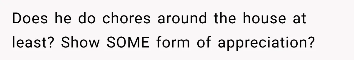 Does he do chores around the house at least? Show SOME form of appreciation?