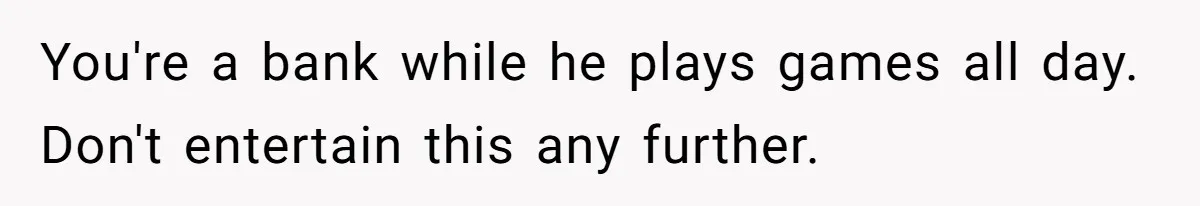 You're a bank while he plays games all day. Don't entertain this any further.