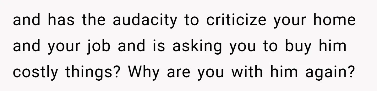 and has the audacity to criticize your home and your job and is asking you to buy him costly things? Why are you with him again?