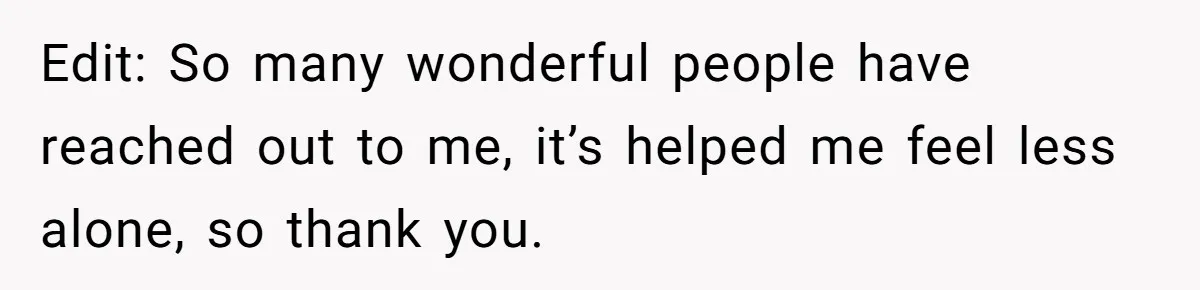 Edit: So many wonderful people have reached out to me, it’s helped me feel less alone, so thank you.
