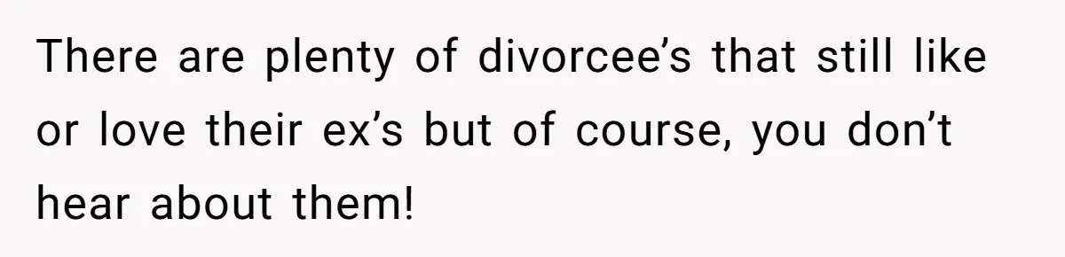 There are plenty of divorcee’s that still like or love their ex’s but of course, you don’t hear about them!