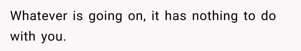 Whatever is going on, it has nothing to do with you.