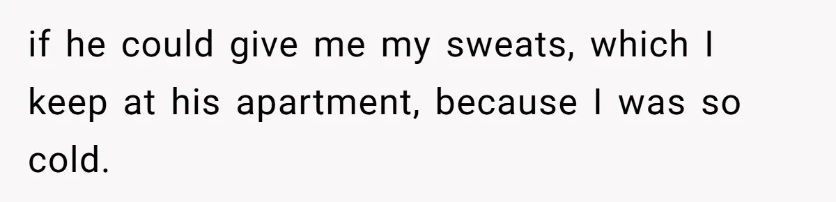 if he could give me my sweats, which I keep at his apartment, because I was so cold.