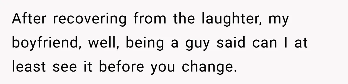 After recovering from the laughter, my boyfriend, well, being a guy said can I at least see it before you change.