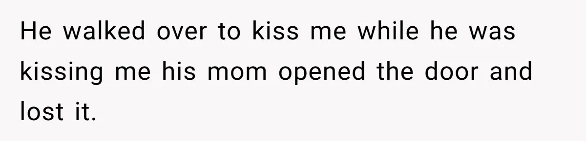 He walked over to kiss me while he was kissing me his mom opened the door and lost it.