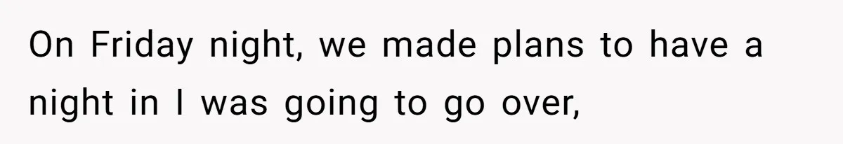 On Friday night, we made plans to have a night in I was going to go over,
