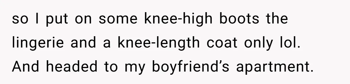 so I put on some knee-high boots the lingerie and a knee-length coat only lol. And headed to my boyfriend’s apartment.