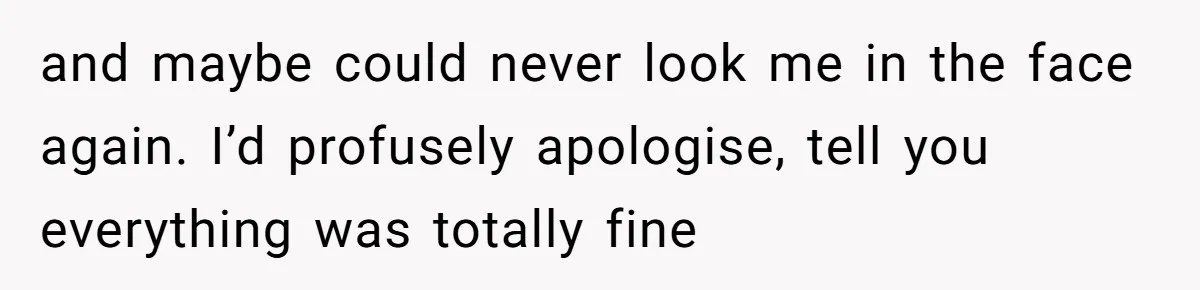 and maybe could never look me in the face again. I’d profusely apologise, tell you everything was totally fine